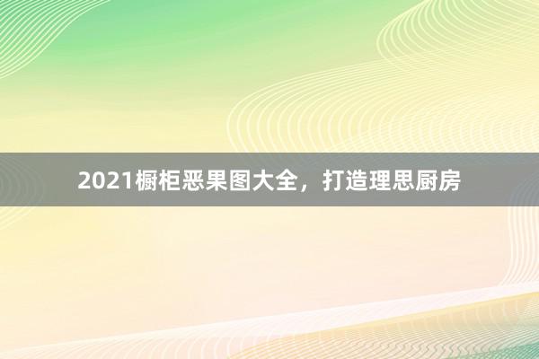 2021橱柜恶果图大全，打造理思厨房