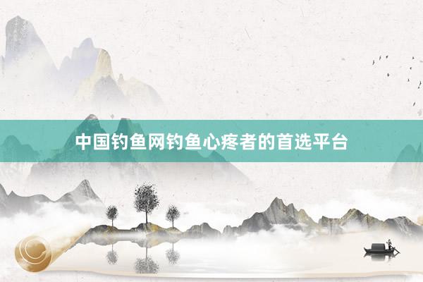 中国钓鱼网钓鱼心疼者的首选平台